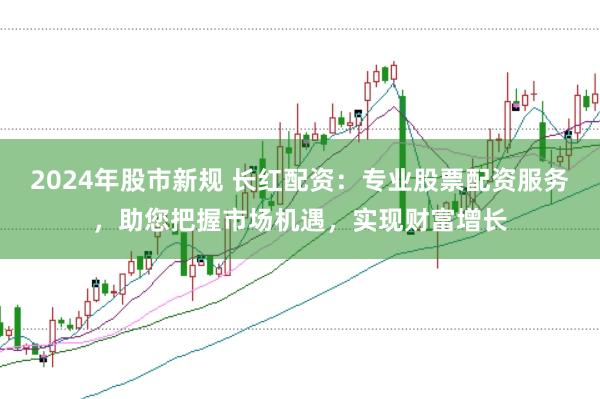 2024年股市新规 长红配资：专业股票配资服务，助您把握市场机遇，实现财富增长