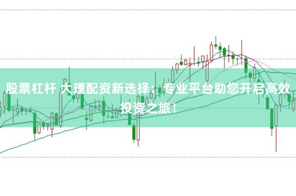 股票杠杆 大理配资新选择:专业平台助您开启高效投资之旅!