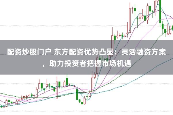 配资炒股门户 东方配资优势凸显:灵活融资方案,助力投资者把握市场机遇