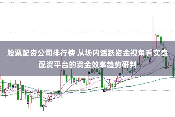 股票配资公司排行榜 从场内活跃资金视角看实盘配资平台的资金效率趋势研判