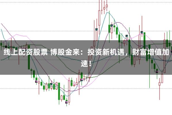 线上配资股票 博股金来：投资新机遇，财富增值加速！